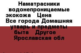 Наматрасники водонепроницаемые экокожа › Цена ­ 1 602 - Все города Домашняя утварь и предметы быта » Другое   . Ярославская обл.